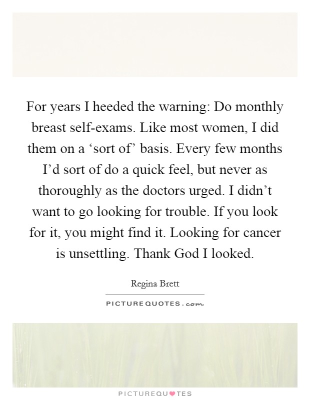 For years I heeded the warning: Do monthly breast self-exams. Like most women, I did them on a ‘sort of' basis. Every few months I'd sort of do a quick feel, but never as thoroughly as the doctors urged. I didn't want to go looking for trouble. If you look for it, you might find it. Looking for cancer is unsettling. Thank God I looked. Picture Quote #1