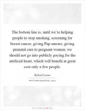 The bottom line is, until we’re helping people to stop smoking, screening for breast cancer, giving Pap smears, giving prenatal care to pregnant women, we should not go into publicly paying for the artificial heart, which will benefit at great cost only a few people Picture Quote #1