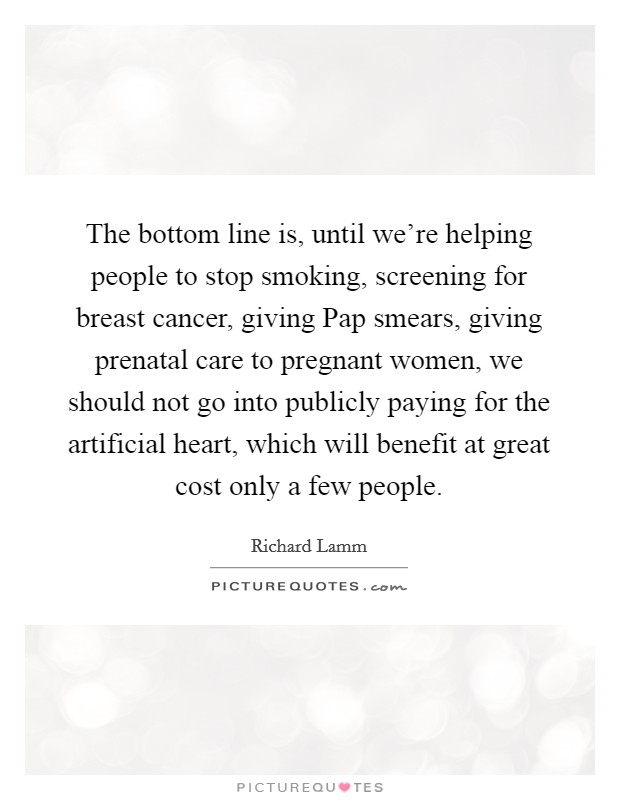 The bottom line is, until we're helping people to stop smoking, screening for breast cancer, giving Pap smears, giving prenatal care to pregnant women, we should not go into publicly paying for the artificial heart, which will benefit at great cost only a few people. Picture Quote #1