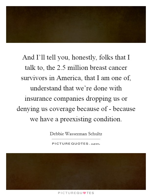 And I'll tell you, honestly, folks that I talk to, the 2.5 million breast cancer survivors in America, that I am one of, understand that we're done with insurance companies dropping us or denying us coverage because of - because we have a preexisting condition. Picture Quote #1