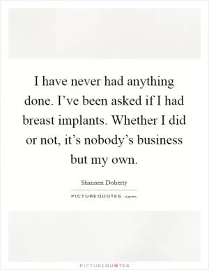 I have never had anything done. I’ve been asked if I had breast implants. Whether I did or not, it’s nobody’s business but my own Picture Quote #1