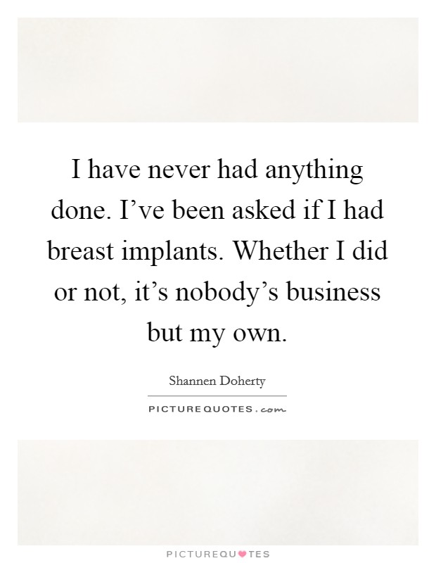 I have never had anything done. I've been asked if I had breast implants. Whether I did or not, it's nobody's business but my own. Picture Quote #1