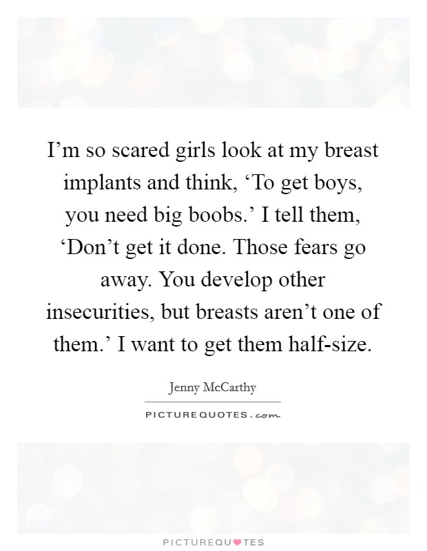 I'm so scared girls look at my breast implants and think, ‘To get boys, you need big boobs.' I tell them, ‘Don't get it done. Those fears go away. You develop other insecurities, but breasts aren't one of them.' I want to get them half-size. Picture Quote #1