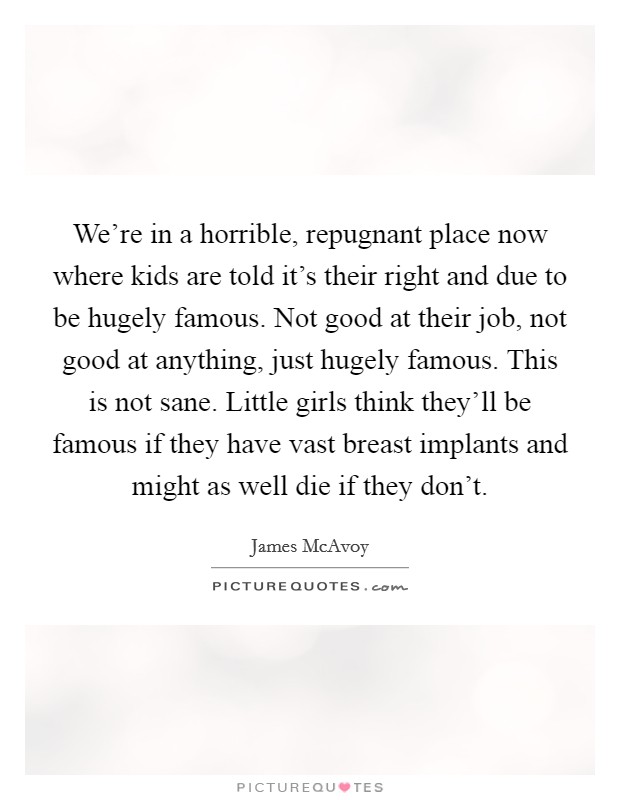 We're in a horrible, repugnant place now where kids are told it's their right and due to be hugely famous. Not good at their job, not good at anything, just hugely famous. This is not sane. Little girls think they'll be famous if they have vast breast implants and might as well die if they don't. Picture Quote #1