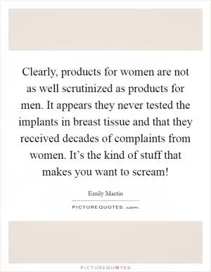 Clearly, products for women are not as well scrutinized as products for men. It appears they never tested the implants in breast tissue and that they received decades of complaints from women. It’s the kind of stuff that makes you want to scream! Picture Quote #1