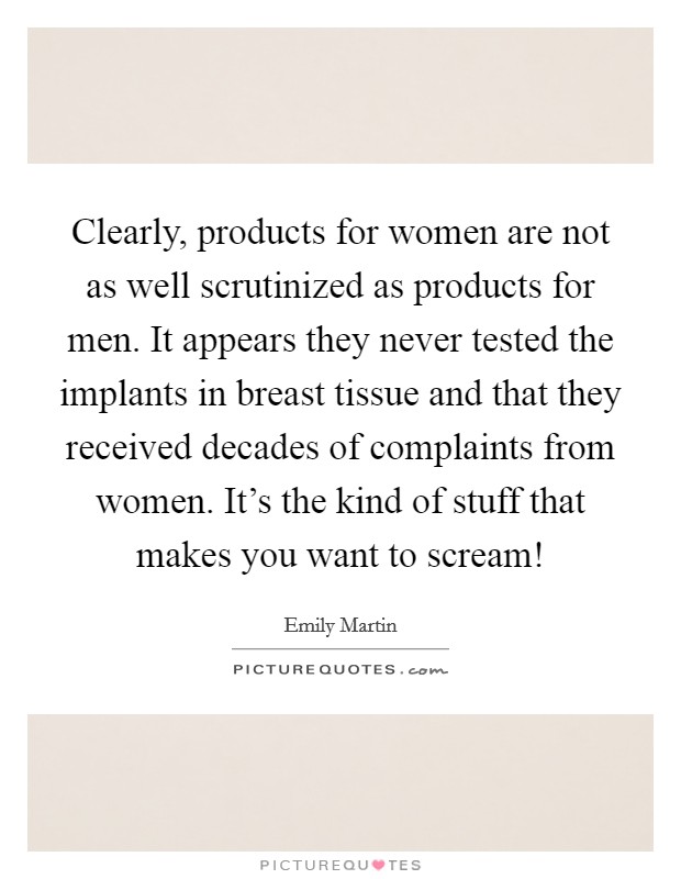 Clearly, products for women are not as well scrutinized as products for men. It appears they never tested the implants in breast tissue and that they received decades of complaints from women. It's the kind of stuff that makes you want to scream! Picture Quote #1