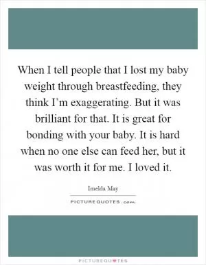 When I tell people that I lost my baby weight through breastfeeding, they think I’m exaggerating. But it was brilliant for that. It is great for bonding with your baby. It is hard when no one else can feed her, but it was worth it for me. I loved it Picture Quote #1