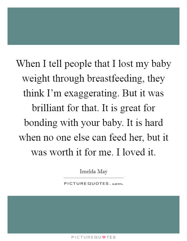When I tell people that I lost my baby weight through breastfeeding, they think I'm exaggerating. But it was brilliant for that. It is great for bonding with your baby. It is hard when no one else can feed her, but it was worth it for me. I loved it. Picture Quote #1