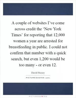A couple of websites I’ve come across credit the ‘New York Times’ for reporting that 12,000 women a year are arrested for breastfeeding in public. I could not confirm that number with a quick search, but even 1,200 would be too many - or even 12 Picture Quote #1