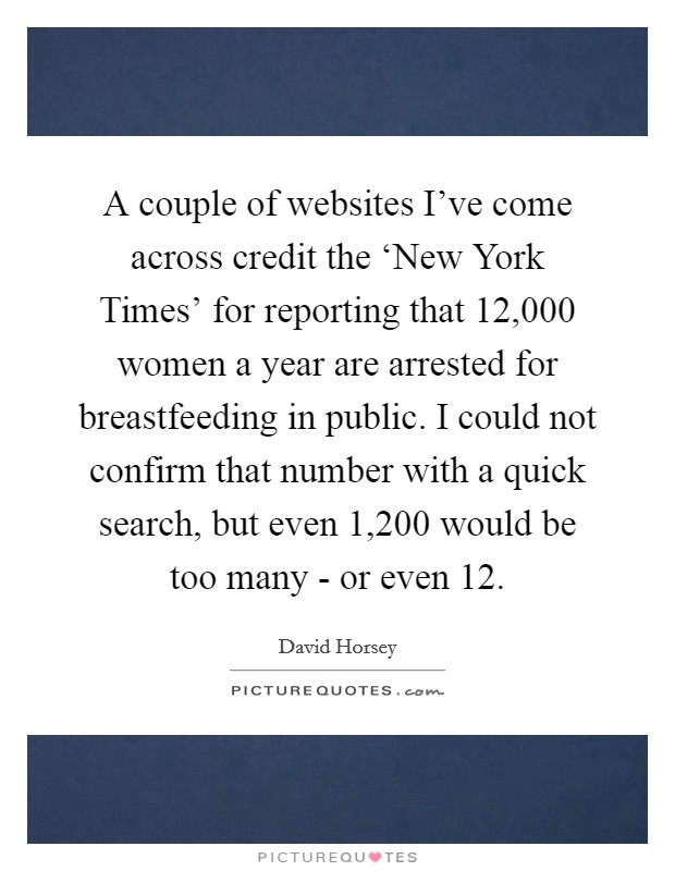 A couple of websites I've come across credit the ‘New York Times' for reporting that 12,000 women a year are arrested for breastfeeding in public. I could not confirm that number with a quick search, but even 1,200 would be too many - or even 12. Picture Quote #1