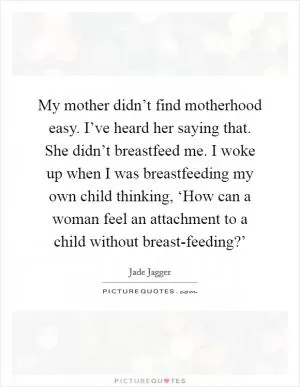 My mother didn’t find motherhood easy. I’ve heard her saying that. She didn’t breastfeed me. I woke up when I was breastfeeding my own child thinking, ‘How can a woman feel an attachment to a child without breast-feeding?’ Picture Quote #1