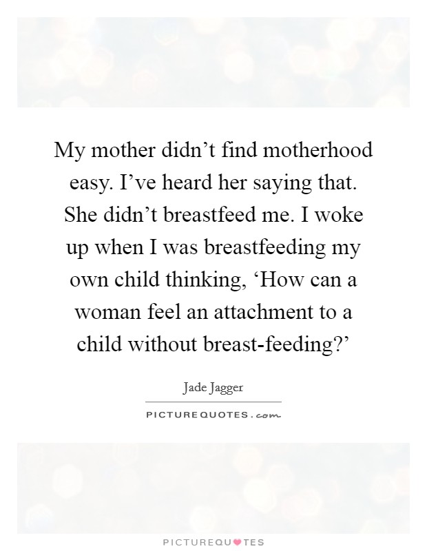 My mother didn't find motherhood easy. I've heard her saying that. She didn't breastfeed me. I woke up when I was breastfeeding my own child thinking, ‘How can a woman feel an attachment to a child without breast-feeding?' Picture Quote #1