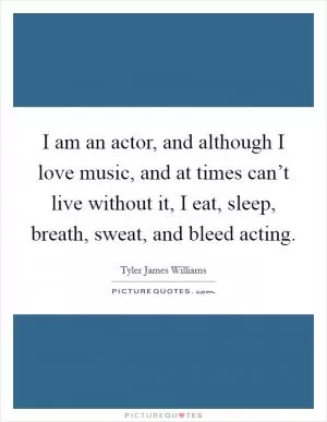 I am an actor, and although I love music, and at times can’t live without it, I eat, sleep, breath, sweat, and bleed acting Picture Quote #1