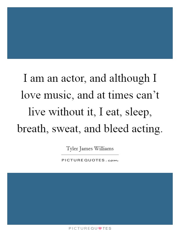 I am an actor, and although I love music, and at times can't live without it, I eat, sleep, breath, sweat, and bleed acting. Picture Quote #1