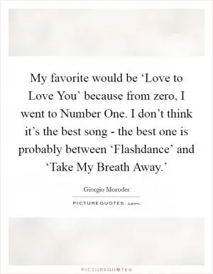 My favorite would be ‘Love to Love You’ because from zero, I went to Number One. I don’t think it’s the best song - the best one is probably between ‘Flashdance’ and ‘Take My Breath Away.’ Picture Quote #1