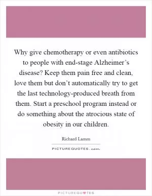 Why give chemotherapy or even antibiotics to people with end-stage Alzheimer’s disease? Keep them pain free and clean, love them but don’t automatically try to get the last technology-produced breath from them. Start a preschool program instead or do something about the atrocious state of obesity in our children Picture Quote #1