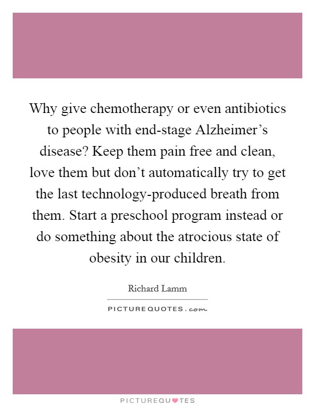Why give chemotherapy or even antibiotics to people with end-stage Alzheimer's disease? Keep them pain free and clean, love them but don't automatically try to get the last technology-produced breath from them. Start a preschool program instead or do something about the atrocious state of obesity in our children. Picture Quote #1