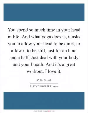 You spend so much time in your head in life. And what yoga does is, it asks you to allow your head to be quiet, to allow it to be still, just for an hour and a half. Just deal with your body and your breath. And it’s a great workout. I love it Picture Quote #1