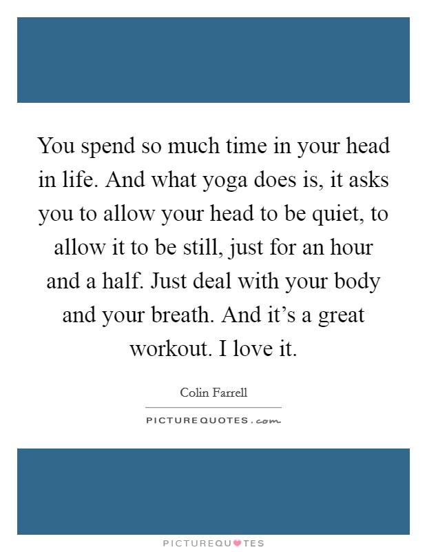 You spend so much time in your head in life. And what yoga does is, it asks you to allow your head to be quiet, to allow it to be still, just for an hour and a half. Just deal with your body and your breath. And it's a great workout. I love it. Picture Quote #1