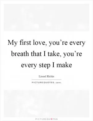 My first love, you’re every breath that I take, you’re every step I make Picture Quote #1