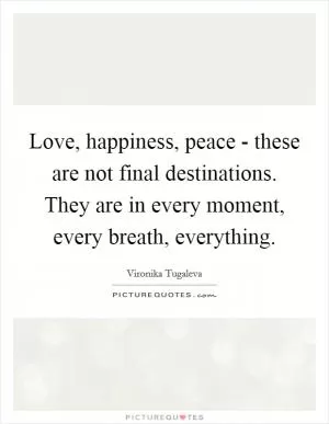 Love, happiness, peace - these are not final destinations. They are in every moment, every breath, everything Picture Quote #1
