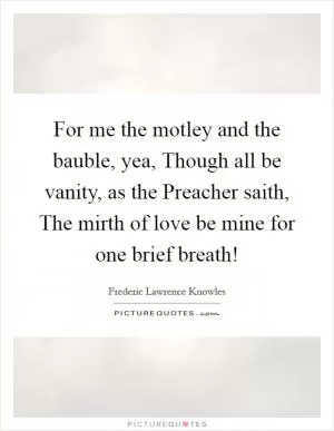 For me the motley and the bauble, yea, Though all be vanity, as the Preacher saith, The mirth of love be mine for one brief breath! Picture Quote #1