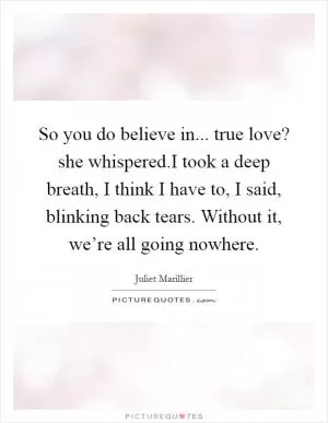 So you do believe in... true love? she whispered.I took a deep breath, I think I have to, I said, blinking back tears. Without it, we’re all going nowhere Picture Quote #1