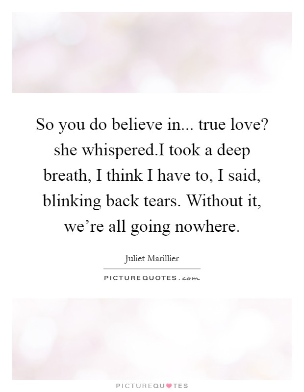 So you do believe in... true love? she whispered.I took a deep breath, I think I have to, I said, blinking back tears. Without it, we're all going nowhere. Picture Quote #1