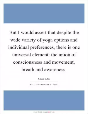 But I would assert that despite the wide variety of yoga options and individual preferences, there is one universal element: the union of consciousness and movement, breath and awareness Picture Quote #1
