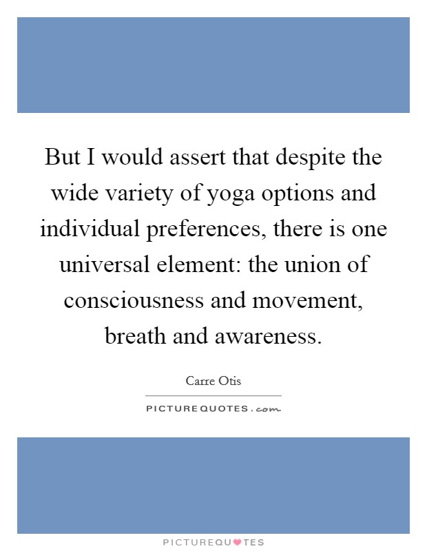 But I would assert that despite the wide variety of yoga options and individual preferences, there is one universal element: the union of consciousness and movement, breath and awareness. Picture Quote #1