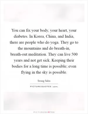 You can fix your body, your heart, your diabetes. In Korea, China, and India, there are people who do yoga. They go to the mountains and do breath-in, breath-out meditation. They can live 500 years and not get sick. Keeping their bodies for a long time is possible; even flying in the sky is possible Picture Quote #1