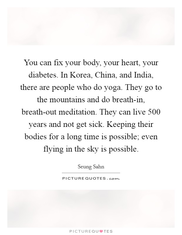 You can fix your body, your heart, your diabetes. In Korea, China, and India, there are people who do yoga. They go to the mountains and do breath-in, breath-out meditation. They can live 500 years and not get sick. Keeping their bodies for a long time is possible; even flying in the sky is possible. Picture Quote #1
