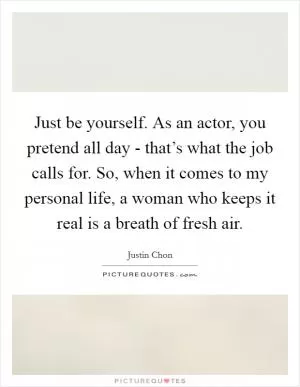 Just be yourself. As an actor, you pretend all day - that’s what the job calls for. So, when it comes to my personal life, a woman who keeps it real is a breath of fresh air Picture Quote #1