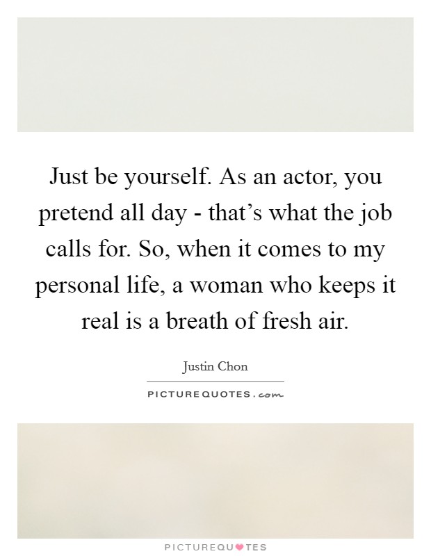 Just be yourself. As an actor, you pretend all day - that's what the job calls for. So, when it comes to my personal life, a woman who keeps it real is a breath of fresh air. Picture Quote #1
