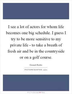 I see a lot of actors for whom life becomes one big schedule. I guess I try to be more sensitive to my private life - to take a breath of fresh air and be in the countryside or on a golf course Picture Quote #1