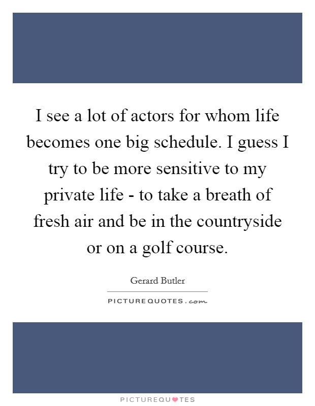 I see a lot of actors for whom life becomes one big schedule. I guess I try to be more sensitive to my private life - to take a breath of fresh air and be in the countryside or on a golf course. Picture Quote #1