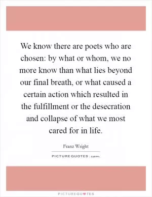 We know there are poets who are chosen: by what or whom, we no more know than what lies beyond our final breath, or what caused a certain action which resulted in the fulfillment or the desecration and collapse of what we most cared for in life Picture Quote #1