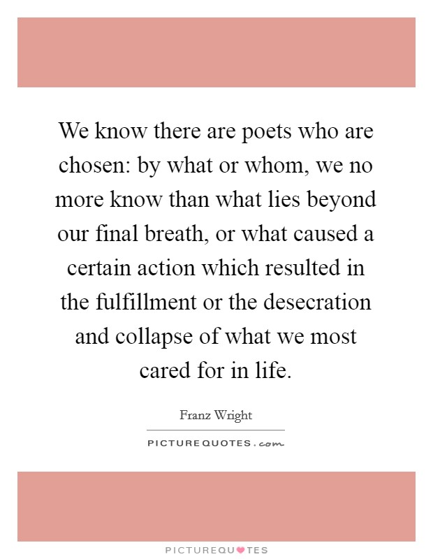 We know there are poets who are chosen: by what or whom, we no more know than what lies beyond our final breath, or what caused a certain action which resulted in the fulfillment or the desecration and collapse of what we most cared for in life. Picture Quote #1