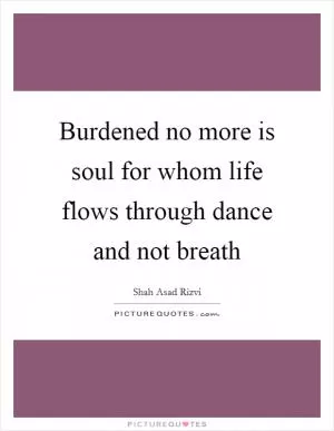 Burdened no more is soul for whom life flows through dance and not breath Picture Quote #1