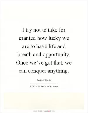 I try not to take for granted how lucky we are to have life and breath and opportunity. Once we’ve got that, we can conquer anything Picture Quote #1