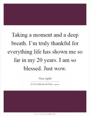 Taking a moment and a deep breath. I’m truly thankful for everything life has shown me so far in my 20 years. I am so blessed. Just wow Picture Quote #1