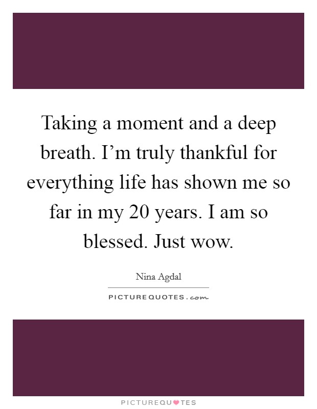 Taking a moment and a deep breath. I'm truly thankful for everything life has shown me so far in my 20 years. I am so blessed. Just wow. Picture Quote #1