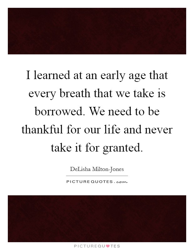 I learned at an early age that every breath that we take is borrowed. We need to be thankful for our life and never take it for granted. Picture Quote #1