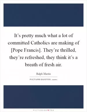 It’s pretty much what a lot of committed Catholics are making of [Pope Francis]. They’re thrilled, they’re refreshed, they think it’s a breath of fresh air Picture Quote #1