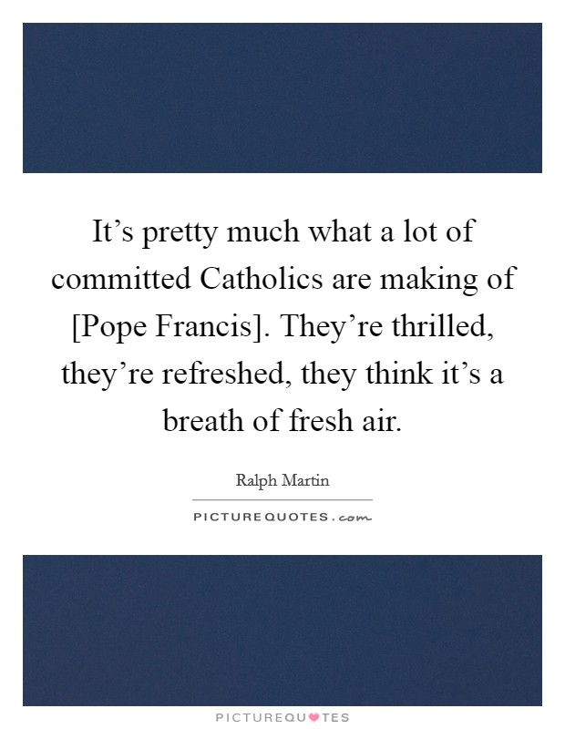 It's pretty much what a lot of committed Catholics are making of [Pope Francis]. They're thrilled, they're refreshed, they think it's a breath of fresh air. Picture Quote #1