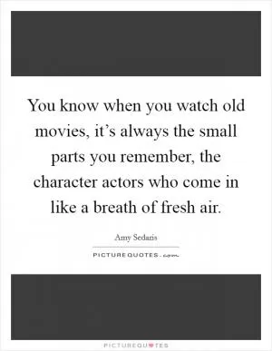 You know when you watch old movies, it’s always the small parts you remember, the character actors who come in like a breath of fresh air Picture Quote #1