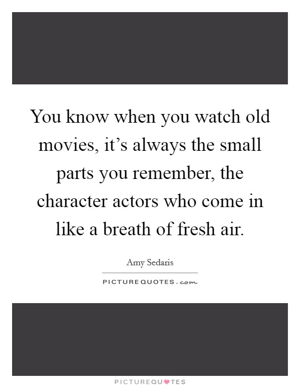 You know when you watch old movies, it's always the small parts you remember, the character actors who come in like a breath of fresh air. Picture Quote #1