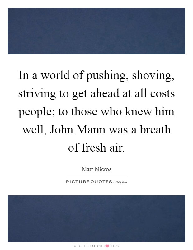 In a world of pushing, shoving, striving to get ahead at all costs people; to those who knew him well, John Mann was a breath of fresh air Picture Quote #1