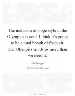 The inclusion of slope style in the Olympics is cool. I think it’s going to be a total breath of fresh air. The Olympics needs us more than we need it Picture Quote #1