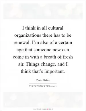 I think in all cultural organizations there has to be renewal. I’m also of a certain age that someone new can come in with a breath of fresh air. Things change, and I think that’s important Picture Quote #1